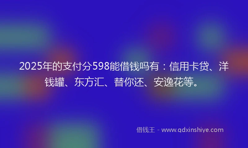 2025年的支付分598能借钱吗有：信用卡贷、洋钱罐、东方汇、替你还、安逸花等。