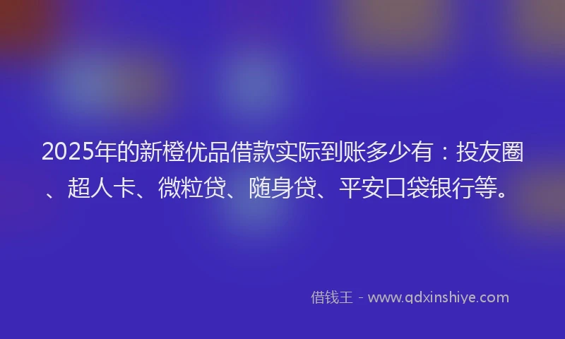 2025年的新橙优品借款实际到账多少有：投友圈、超人卡、微粒贷、随身贷、平安口袋银行等。