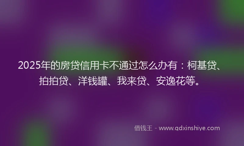 2025年的房贷信用卡不通过怎么办有：柯基贷、拍拍贷、洋钱罐、我来贷、安逸花等。