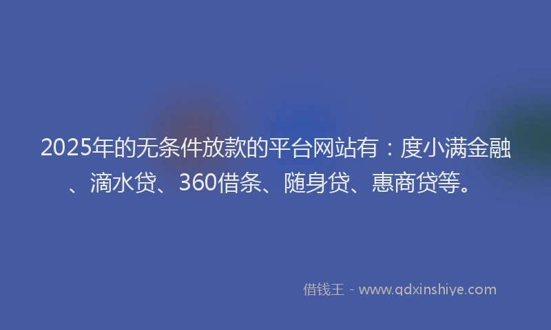 2025年的无条件放款的平台网站有：度小满金融、滴水贷、360借条、随身贷、惠商贷等。