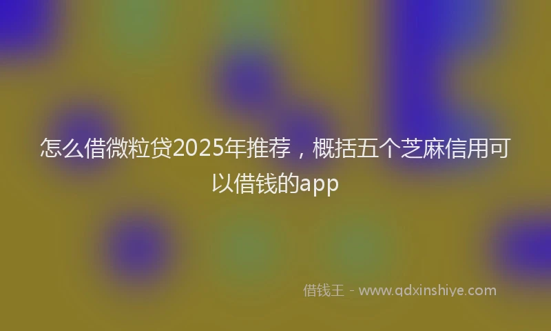 怎么借微粒贷2025年推荐，概括五个芝麻信用可以借钱的app