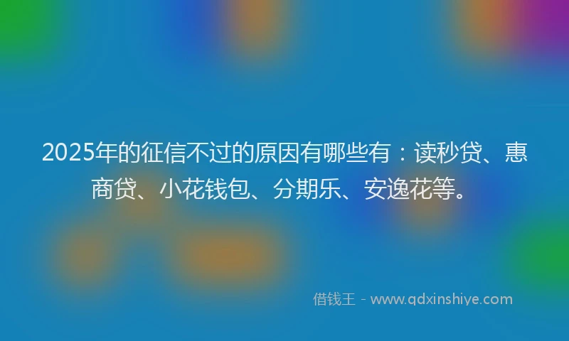 2025年的征信不过的原因有哪些有：读秒贷、惠商贷、小花钱包、分期乐、安逸花等。