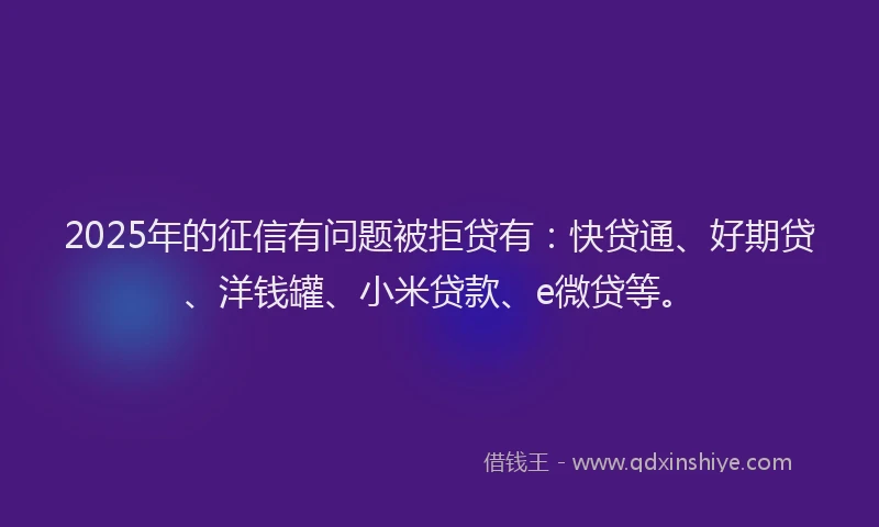 2025年的征信有问题被拒贷有：快贷通、好期贷、洋钱罐、小米贷款、e微贷等。