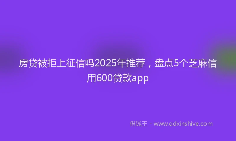 房贷被拒上征信吗2025年推荐，盘点5个芝麻信用600贷款app