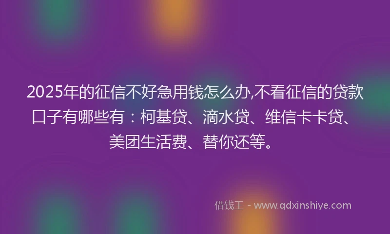 2025年的征信不好急用钱怎么办,不看征信的贷款口子有哪些有：柯基贷、滴水贷、维信卡卡贷、美团生活费、替你还等。