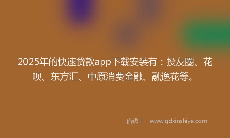2025年的快速贷款app下载安装有：投友圈、花呗、东方汇、中原消费金融、融逸花等。