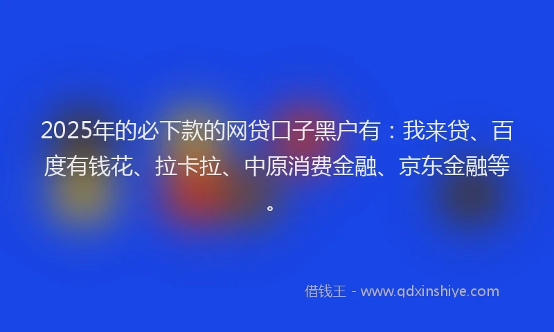 2025年的必下款的网贷口子黑户有：我来贷、百度有钱花、拉卡拉、中原消费金融、京东金融等。