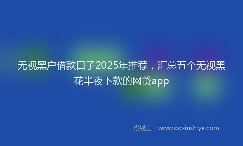 无视黑户借款口子2025年推荐，汇总五个无视黑花半夜下款的网贷app