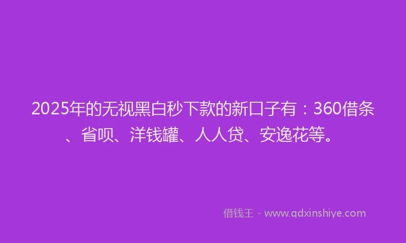 2025年的无视黑白秒下款的新口子有：360借条、省呗、洋钱罐、人人贷、安逸花等。