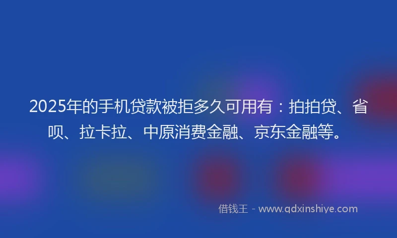 2025年的手机贷款被拒多久可用有：拍拍贷、省呗、拉卡拉、中原消费金融、京东金融等。