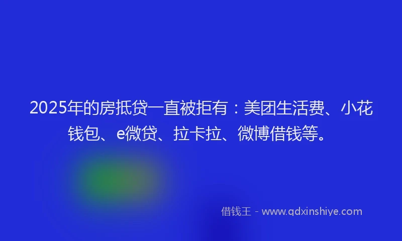2025年的房抵贷一直被拒有：美团生活费、小花钱包、e微贷、拉卡拉、微博借钱等。