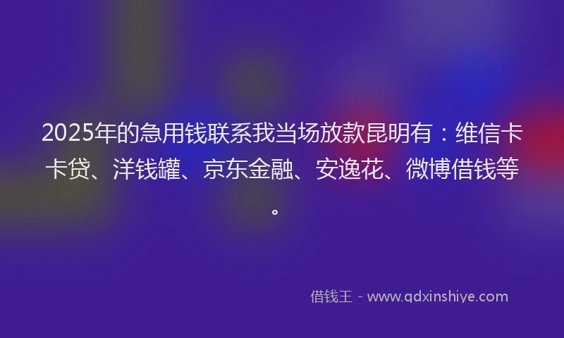 2025年的急用钱联系我当场放款昆明有：维信卡卡贷、洋钱罐、京东金融、安逸花、微博借钱等。