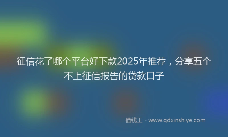 征信花了哪个平台好下款2025年推荐，分享五个不上征信报告的贷款口子