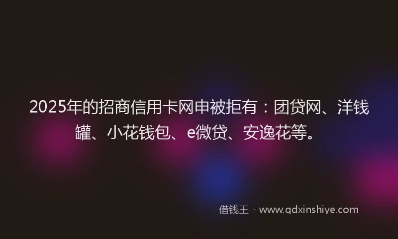 2025年的招商信用卡网申被拒有：团贷网、洋钱罐、小花钱包、e微贷、安逸花等。