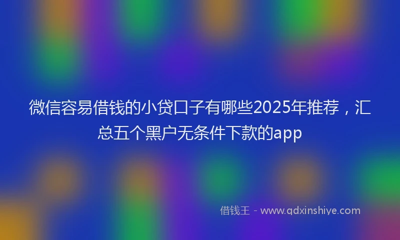 微信容易借钱的小贷口子有哪些2025年推荐，汇总五个黑户无条件下款的app