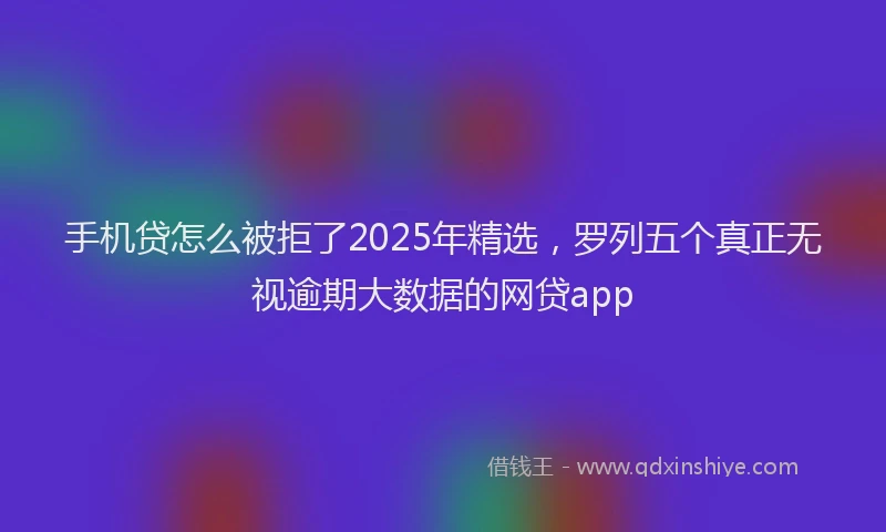 手机贷怎么被拒了2025年精选，罗列五个真正无视逾期大数据的网贷app
