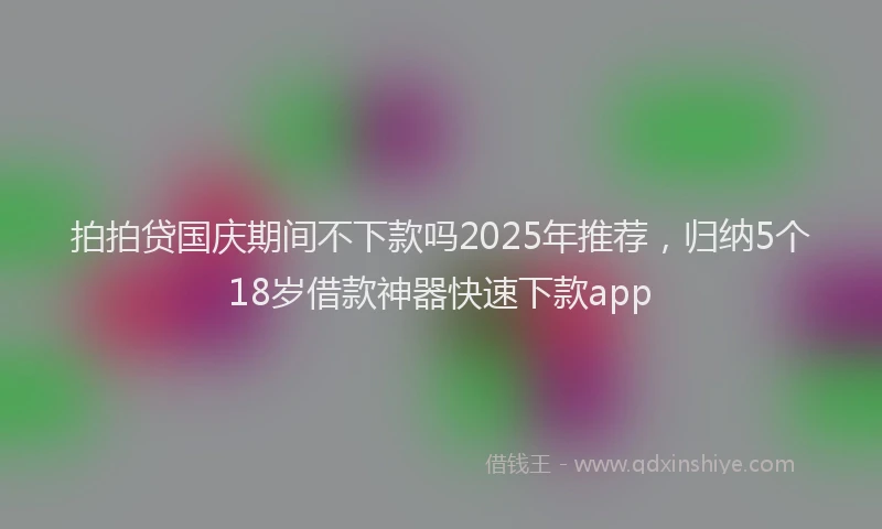 拍拍贷国庆期间不下款吗2025年推荐，归纳5个18岁借款神器快速下款app