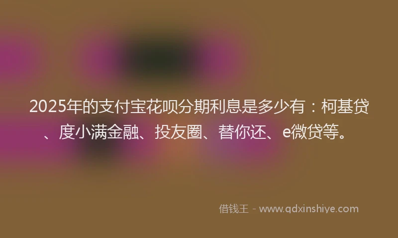 2025年的支付宝花呗分期利息是多少有：柯基贷、度小满金融、投友圈、替你还、e微贷等。