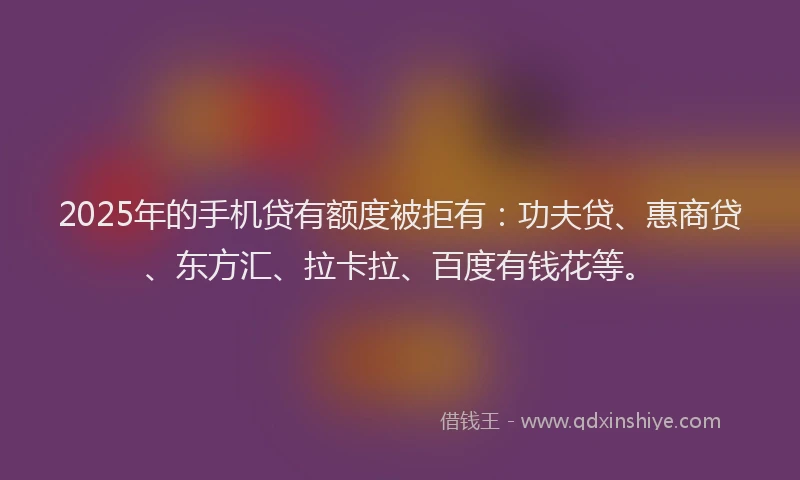 2025年的手机贷有额度被拒有：功夫贷、惠商贷、东方汇、拉卡拉、百度有钱花等。
