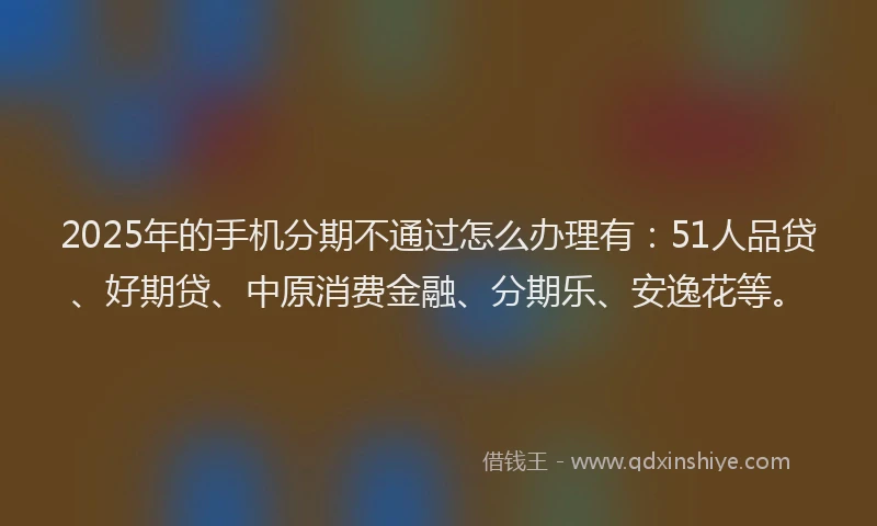 2025年的手机分期不通过怎么办理有：51人品贷、好期贷、中原消费金融、分期乐、安逸花等。