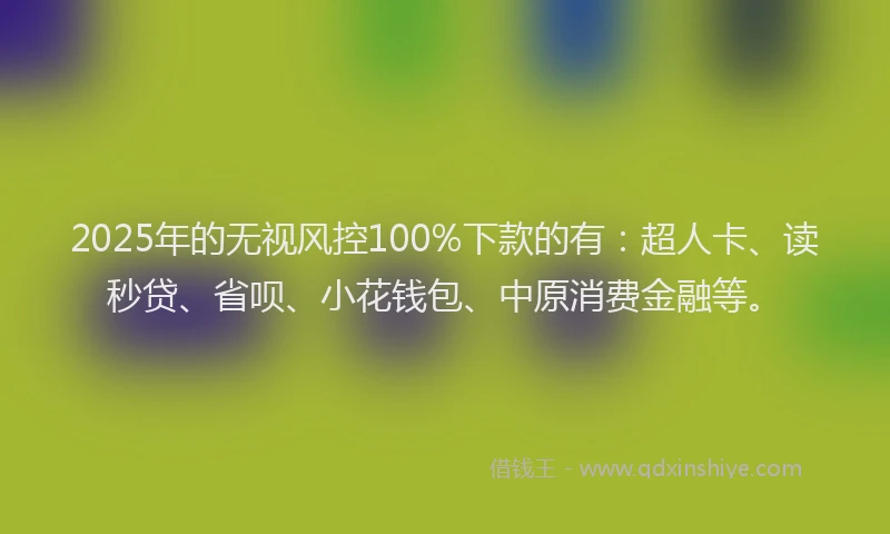 2025年的无视风控100%下款的有：超人卡、读秒贷、省呗、小花钱包、中原消费金融等。