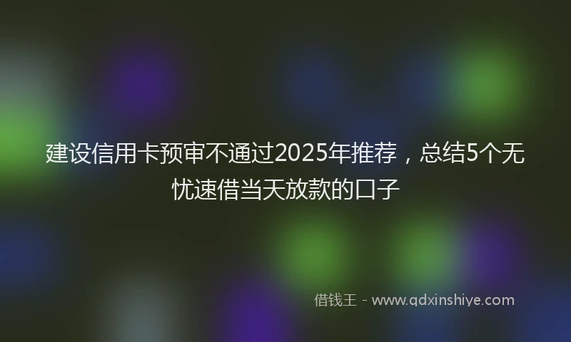 建设信用卡预审不通过2025年推荐，总结5个无忧速借当天放款的口子