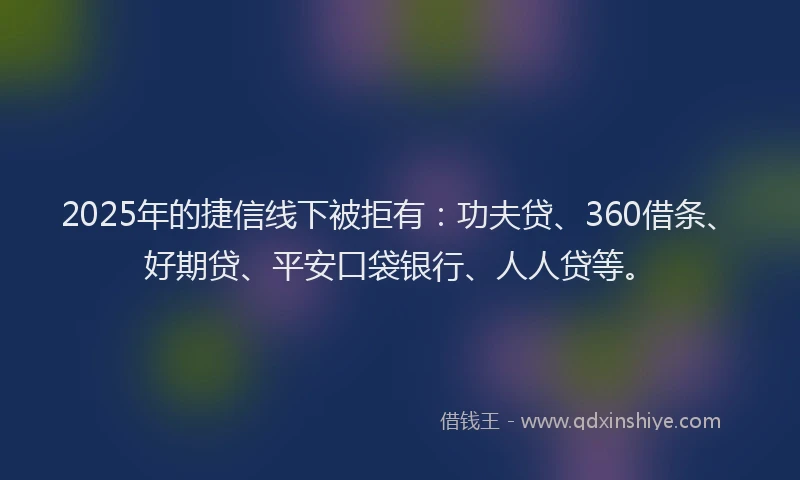 2025年的捷信线下被拒有：功夫贷、360借条、好期贷、平安口袋银行、人人贷等。