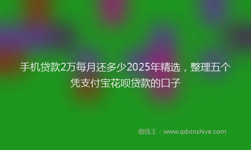 手机贷款2万每月还多少2025年精选，整理五个凭支付宝花呗贷款的口子