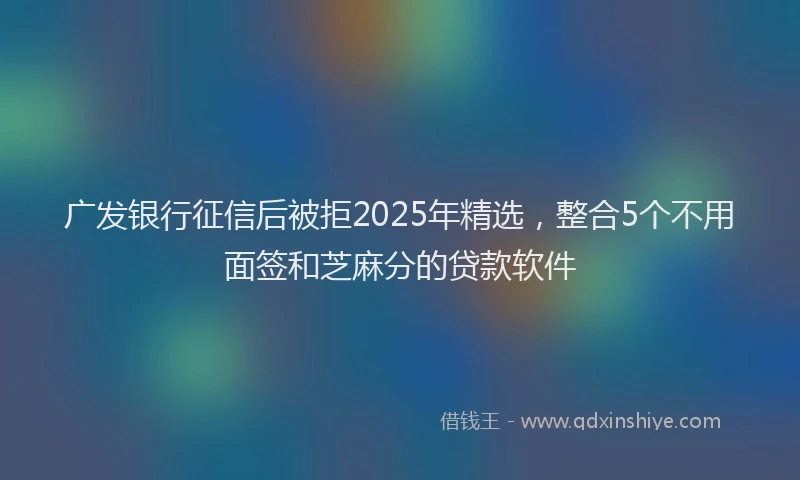 广发银行征信后被拒2025年精选，整合5个不用面签和芝麻分的贷款软件