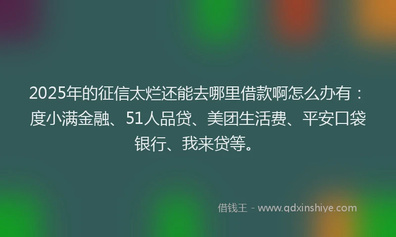 2025年的征信太烂还能去哪里借款啊怎么办有：度小满金融、51人品贷、美团生活费、平安口袋银行、我来贷等。