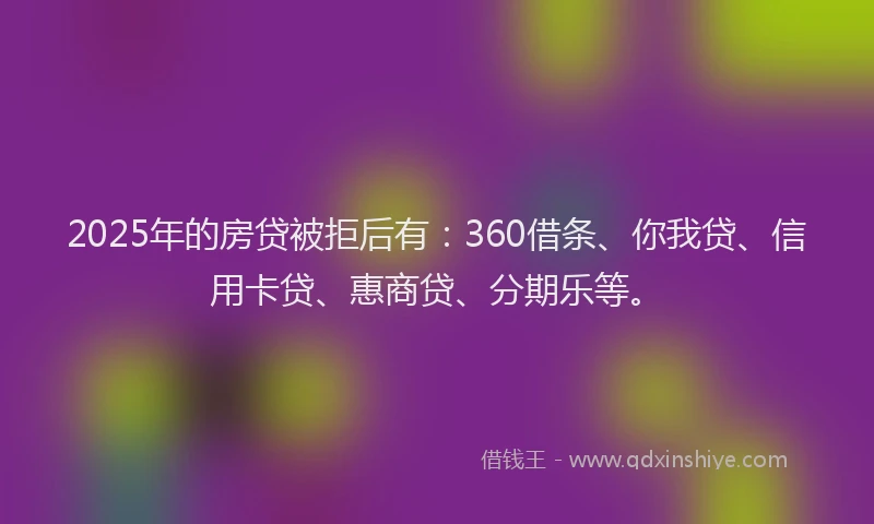 2025年的房贷被拒后有：360借条、你我贷、信用卡贷、惠商贷、分期乐等。
