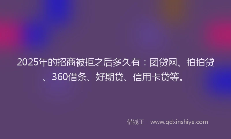 2025年的招商被拒之后多久有：团贷网、拍拍贷、360借条、好期贷、信用卡贷等。