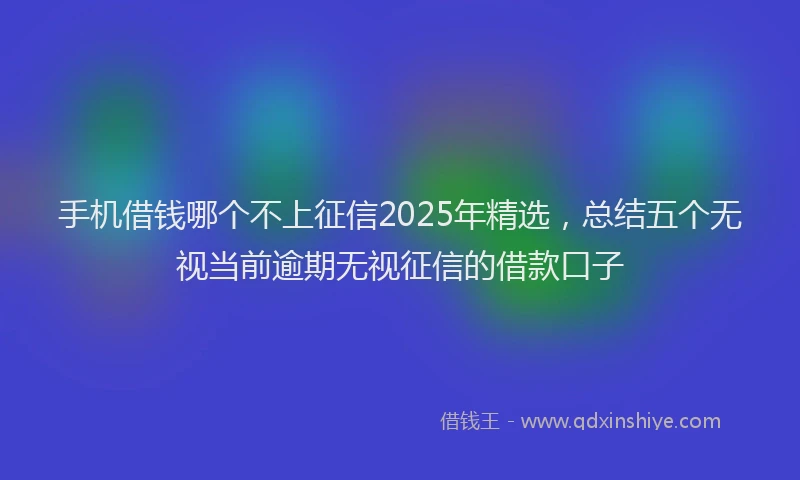 手机借钱哪个不上征信2025年精选，总结五个无视当前逾期无视征信的借款口子