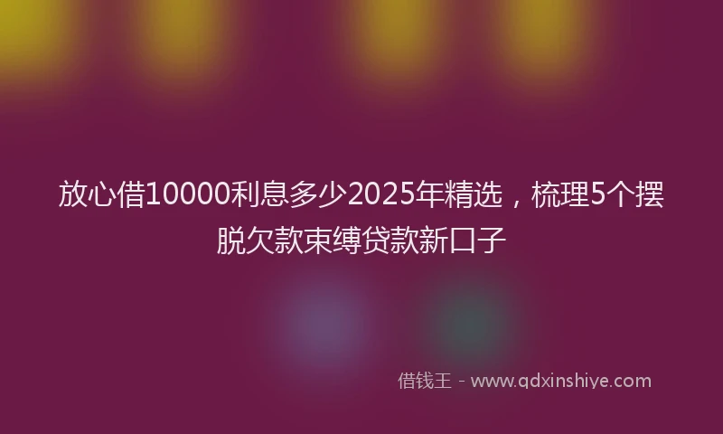 放心借10000利息多少2025年精选，梳理5个摆脱欠款束缚贷款新口子