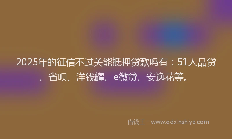2025年的征信不过关能抵押贷款吗有：51人品贷、省呗、洋钱罐、e微贷、安逸花等。