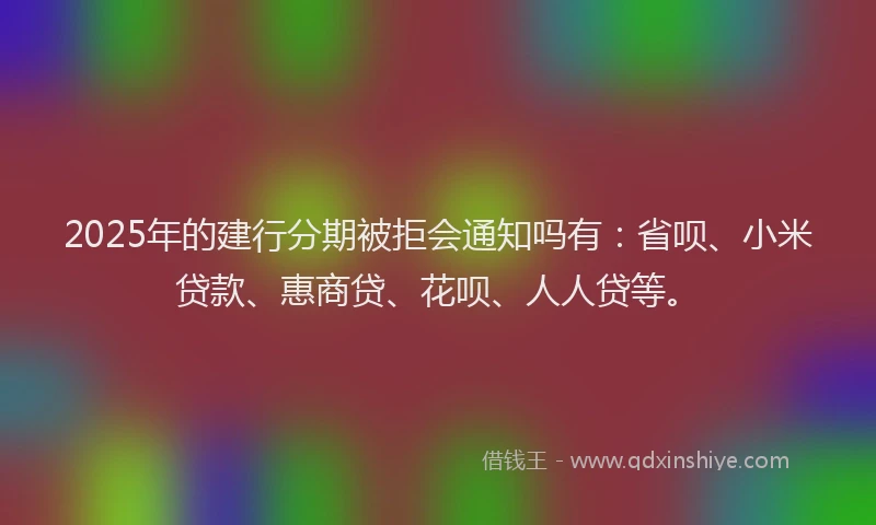 2025年的建行分期被拒会通知吗有：省呗、小米贷款、惠商贷、花呗、人人贷等。