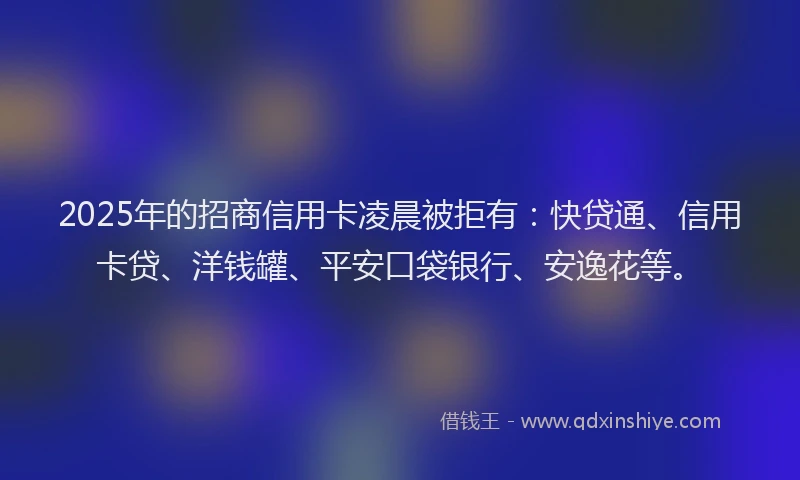2025年的招商信用卡凌晨被拒有：快贷通、信用卡贷、洋钱罐、平安口袋银行、安逸花等。