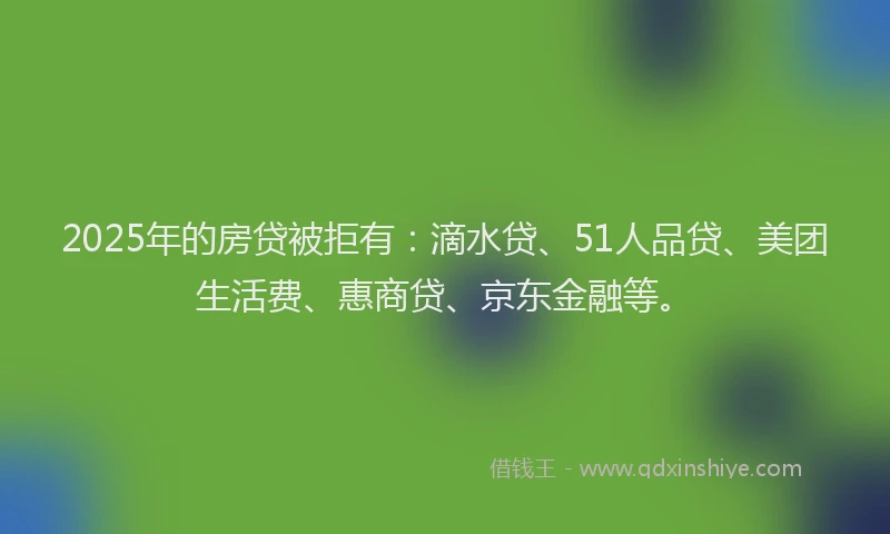2025年的房贷被拒有：滴水贷、51人品贷、美团生活费、惠商贷、京东金融等。