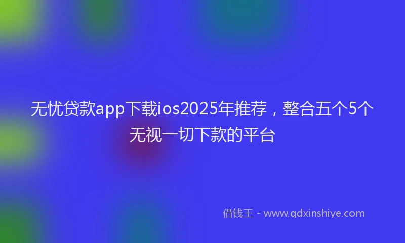 无忧贷款app下载ios2025年推荐，整合五个5个无视一切下款的平台