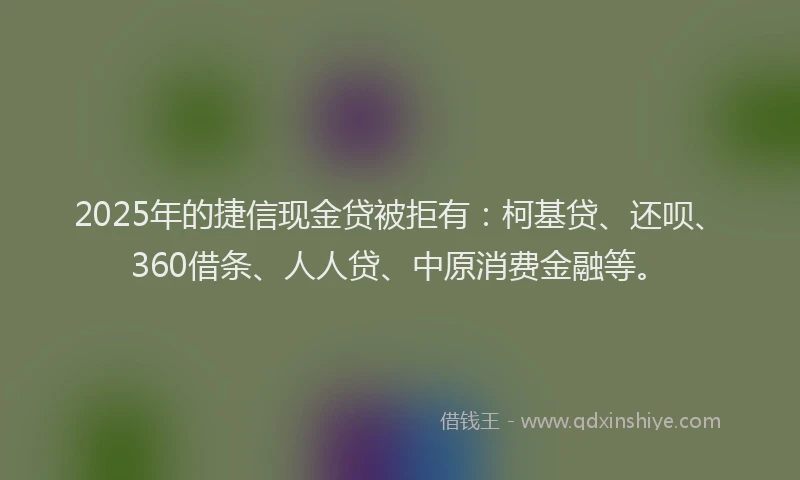 2025年的捷信现金贷被拒有：柯基贷、还呗、360借条、人人贷、中原消费金融等。