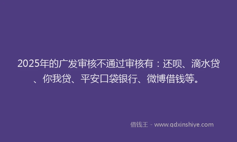 2025年的广发审核不通过审核有：还呗、滴水贷、你我贷、平安口袋银行、微博借钱等。