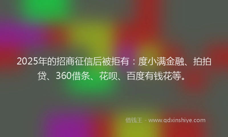 2025年的招商征信后被拒有：度小满金融、拍拍贷、360借条、花呗、百度有钱花等。