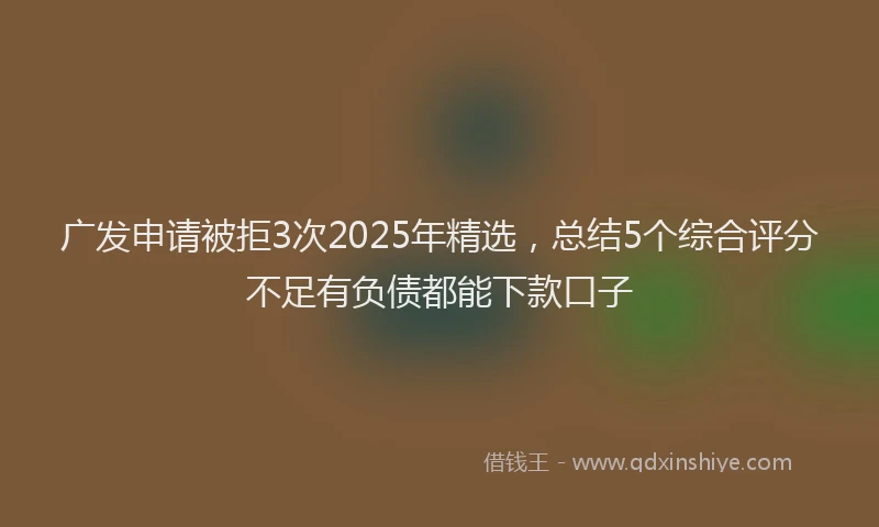 广发申请被拒3次2025年精选，总结5个综合评分不足有负债都能下款口子