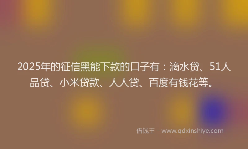 2025年的征信黑能下款的口子有：滴水贷、51人品贷、小米贷款、人人贷、百度有钱花等。