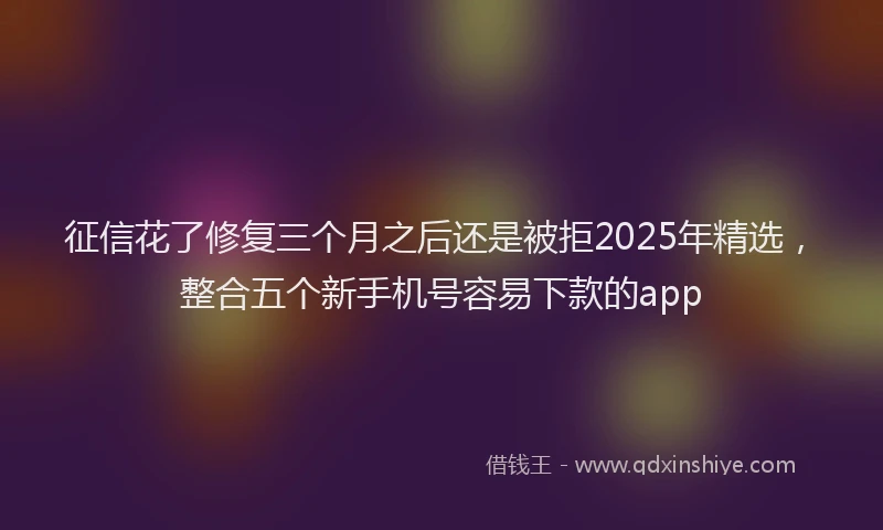 征信花了修复三个月之后还是被拒2025年精选，整合五个新手机号容易下款的app