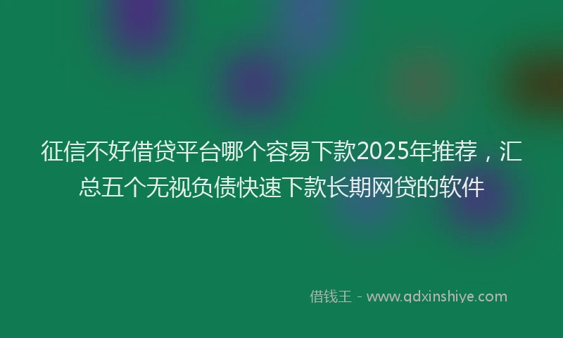 征信不好借贷平台哪个容易下款2025年推荐，汇总五个无视负债快速下款长期网贷的软件