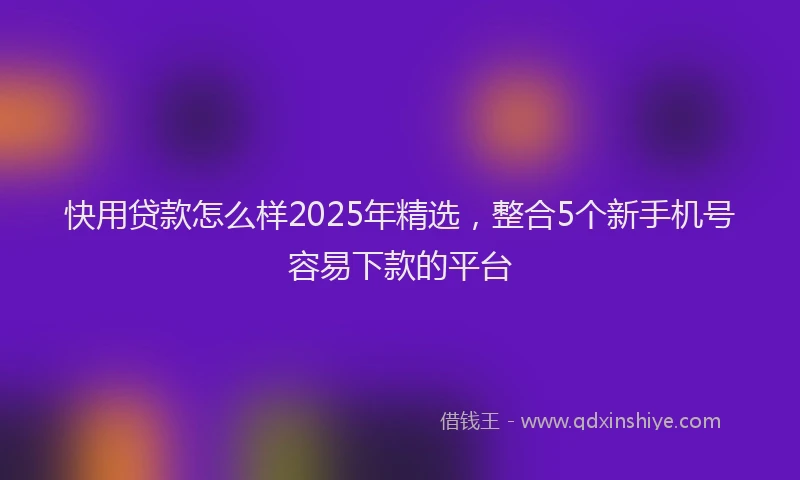 快用贷款怎么样2025年精选，整合5个新手机号容易下款的平台