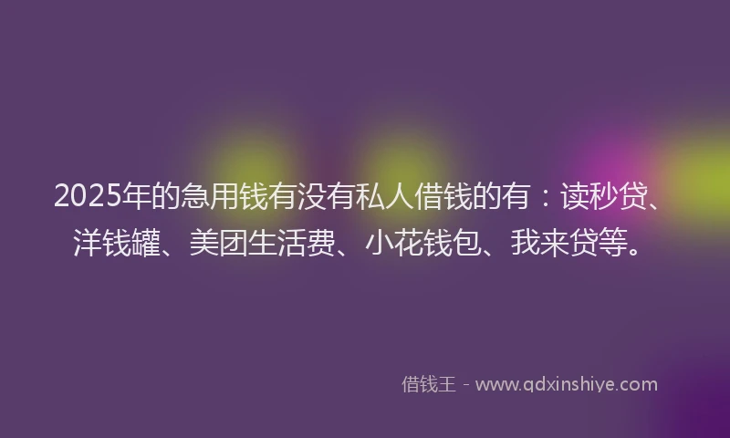 2025年的急用钱有没有私人借钱的有：读秒贷、洋钱罐、美团生活费、小花钱包、我来贷等。
