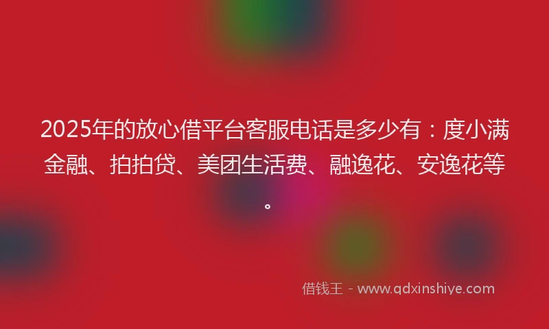 2025年的放心借平台客服电话是多少有：度小满金融、拍拍贷、美团生活费、融逸花、安逸花等。