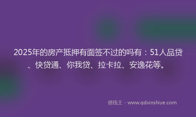 2025年的房产抵押有面签不过的吗有：51人品贷、快贷通、你我贷、拉卡拉、安逸花等。